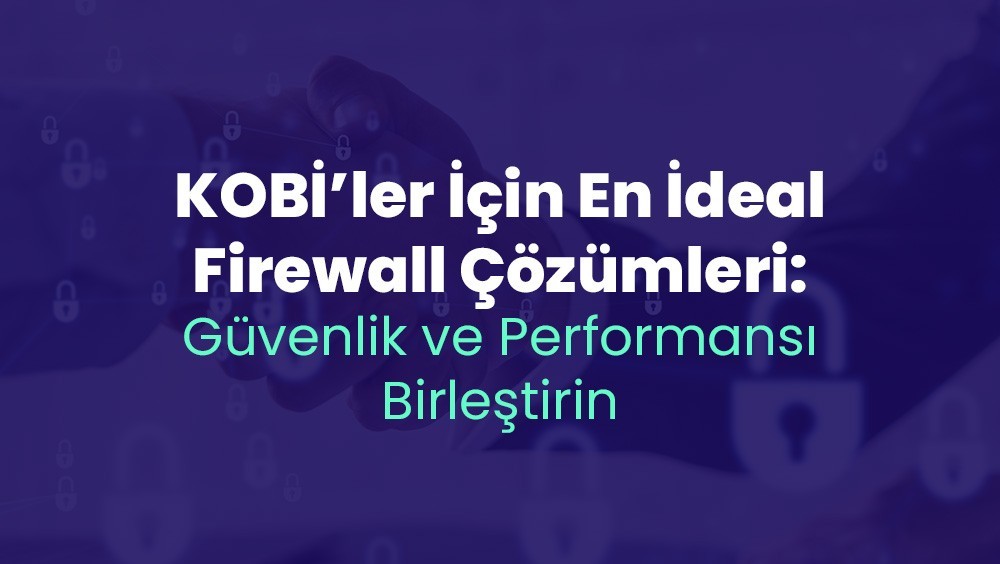 KOBİ’ler İçin En İdeal Firewall Çözümleri: Güvenlik ve Performansı Birleştirin